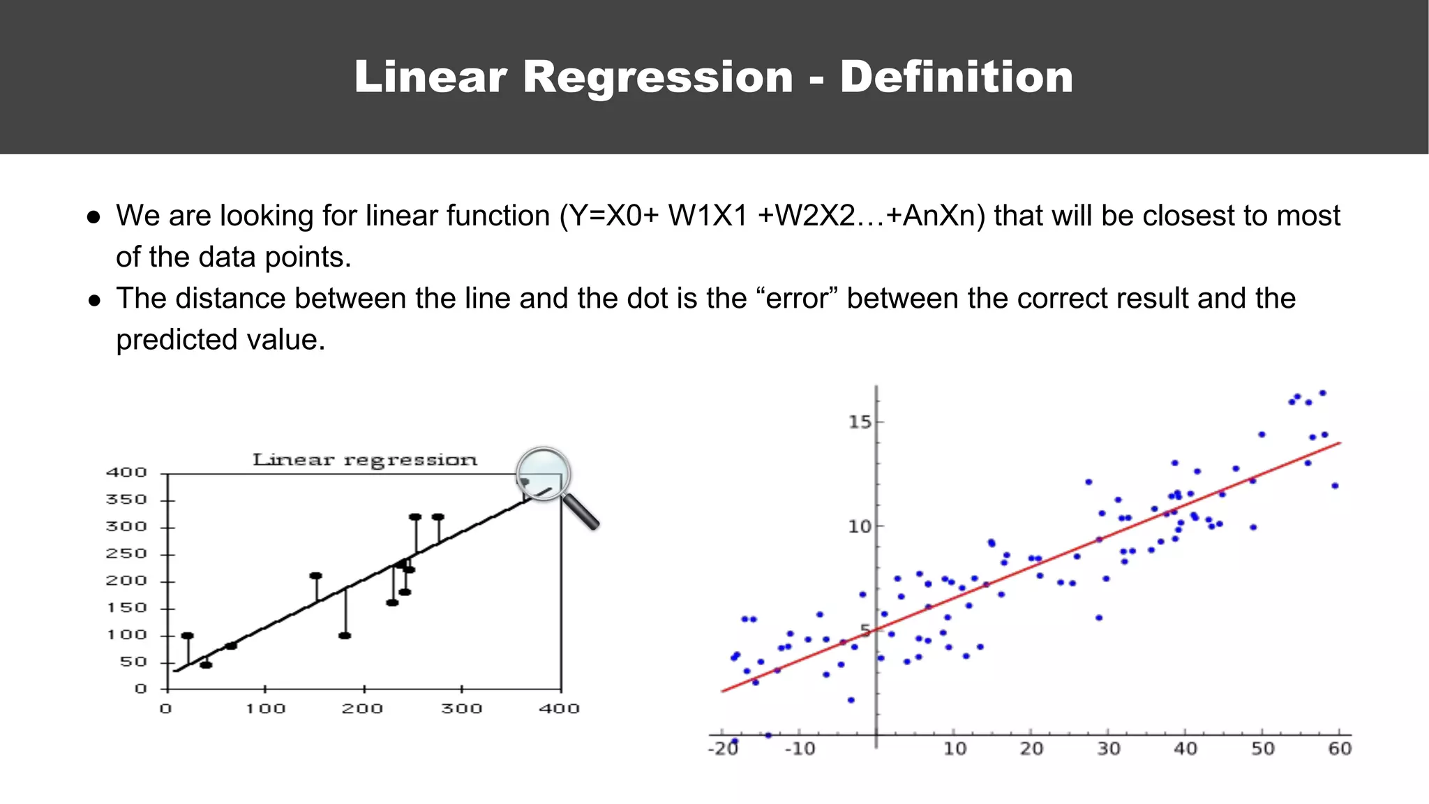 ● We are looking for linear function (Y=X0+ W1X1 +W2X2…+AnXn) that will be closest to most
of the data points.
● The distance between the line and the dot is the “error” between the correct result and the
predicted value.
Linear Regression - Definition
 