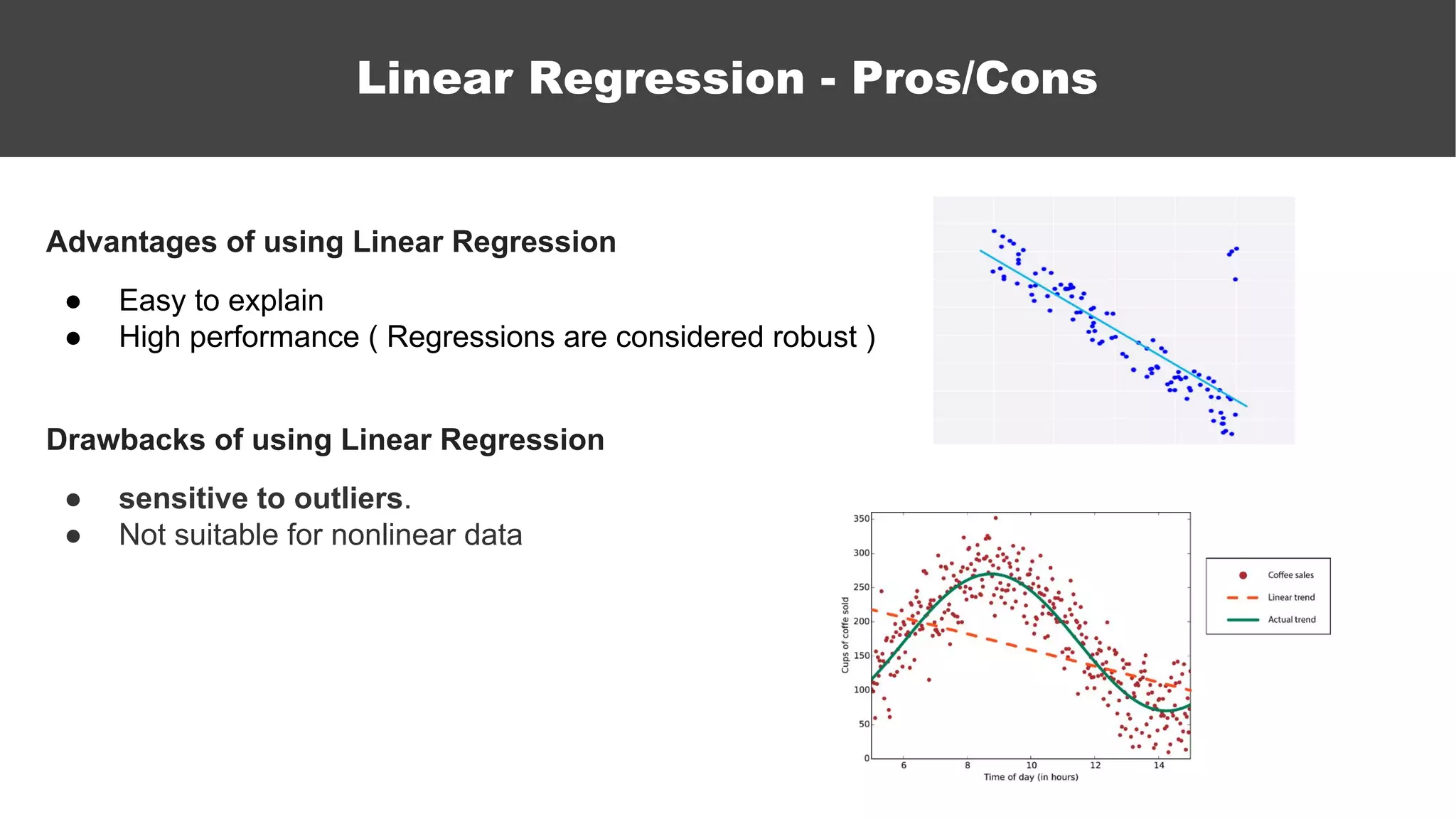 Advantages of using Linear Regression
● Easy to explain
● High performance ( Regressions are considered robust )
Drawbacks of using Linear Regression
● sensitive to outliers.
● Not suitable for nonlinear data
Linear Regression - Pros/Cons
 