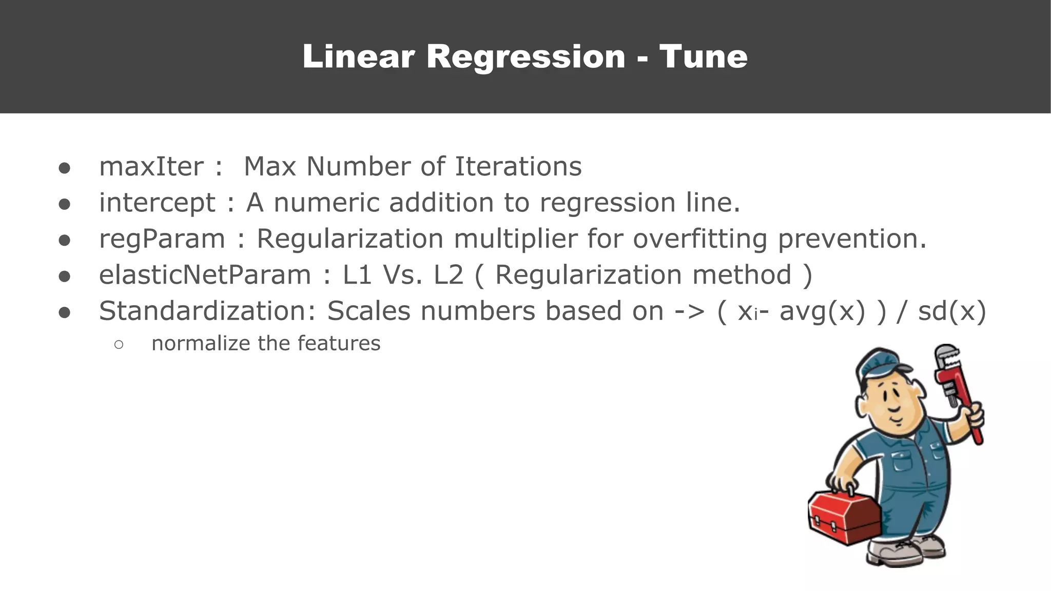 ● maxIter : Max Number of Iterations
● intercept : A numeric addition to regression line.
● regParam : Regularization multiplier for overfitting prevention.
● elasticNetParam : L1 Vs. L2 ( Regularization method )
● Standardization: Scales numbers based on -> ( xi- avg(x) ) / sd(x)
○ normalize the features
Linear Regression - Tune
 