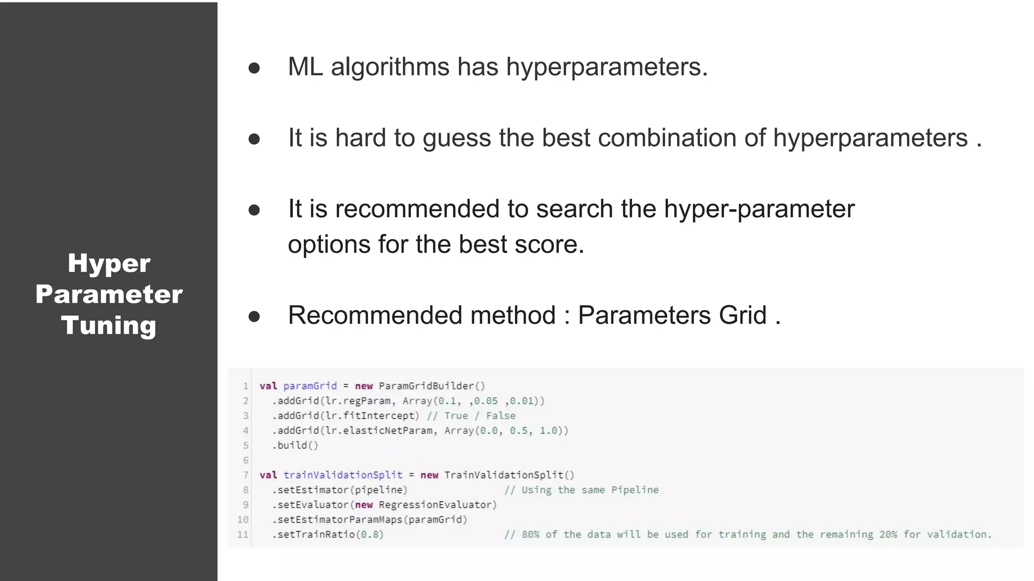 Hyper
Parameter
Tuning
● ML algorithms has hyperparameters.
● It is hard to guess the best combination of hyperparameters .
● It is recommended to search the hyper-parameter
options for the best score.
● Recommended method : Parameters Grid .
 