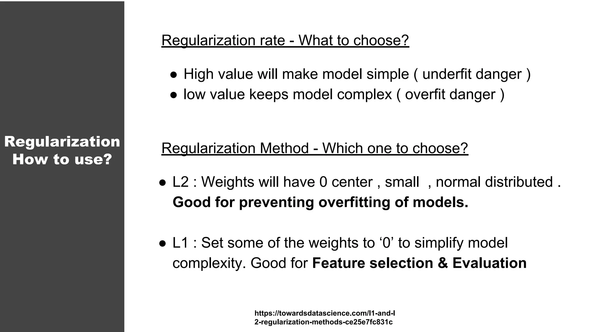 Regularization rate - What to choose?
● High value will make model simple ( underfit danger )
● low value keeps model complex ( overfit danger )
Regularization Method - Which one to choose?
● L2 : Weights will have 0 center , small , normal distributed .
Good for preventing overfitting of models.
● L1 : Set some of the weights to ‘0’ to simplify model
complexity. Good for Feature selection & Evaluation
Regularization
How to use?
https://towardsdatascience.com/l1-and-l
2-regularization-methods-ce25e7fc831c
 