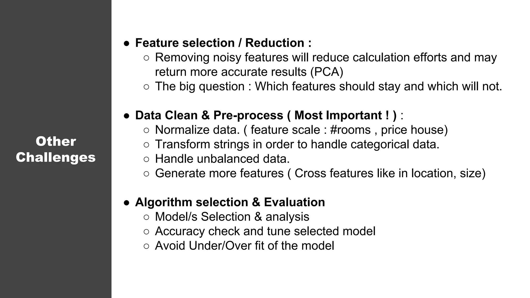 ● Feature selection / Reduction :
○ Removing noisy features will reduce calculation efforts and may
return more accurate results (PCA)
○ The big question : Which features should stay and which will not.
● Data Clean & Pre-process ( Most Important ! ) :
○ Normalize data. ( feature scale : #rooms , price house)
○ Transform strings in order to handle categorical data.
○ Handle unbalanced data.
○ Generate more features ( Cross features like in location, size)
● Algorithm selection & Evaluation
○ Model/s Selection & analysis
○ Accuracy check and tune selected model
○ Avoid Under/Over fit of the model
Other
Challenges
 