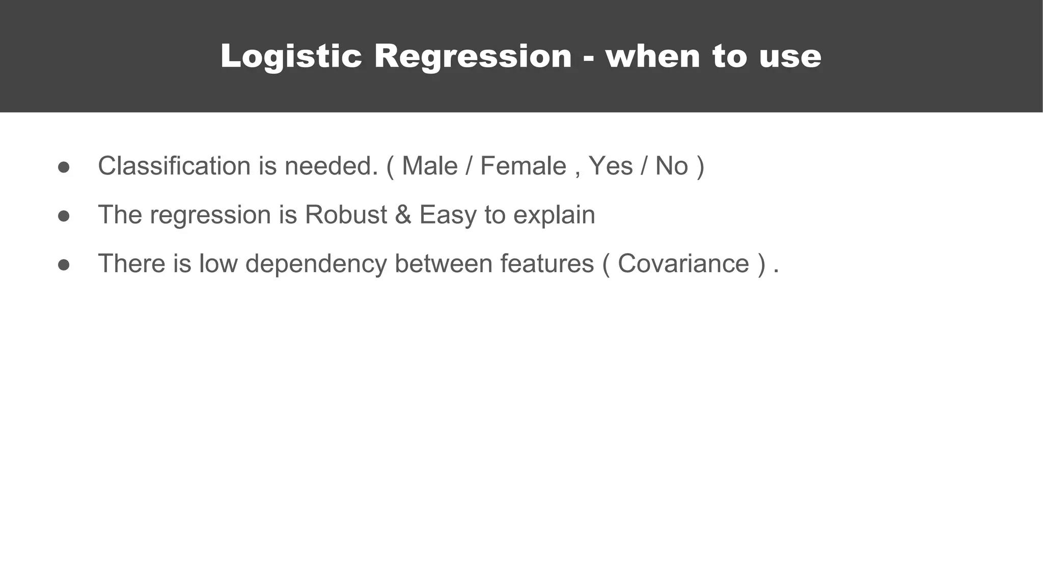 ● Classification is needed. ( Male / Female , Yes / No )
● The regression is Robust & Easy to explain
● There is low dependency between features ( Covariance ) .
Logistic Regression
Logistic Regression - when to use
 