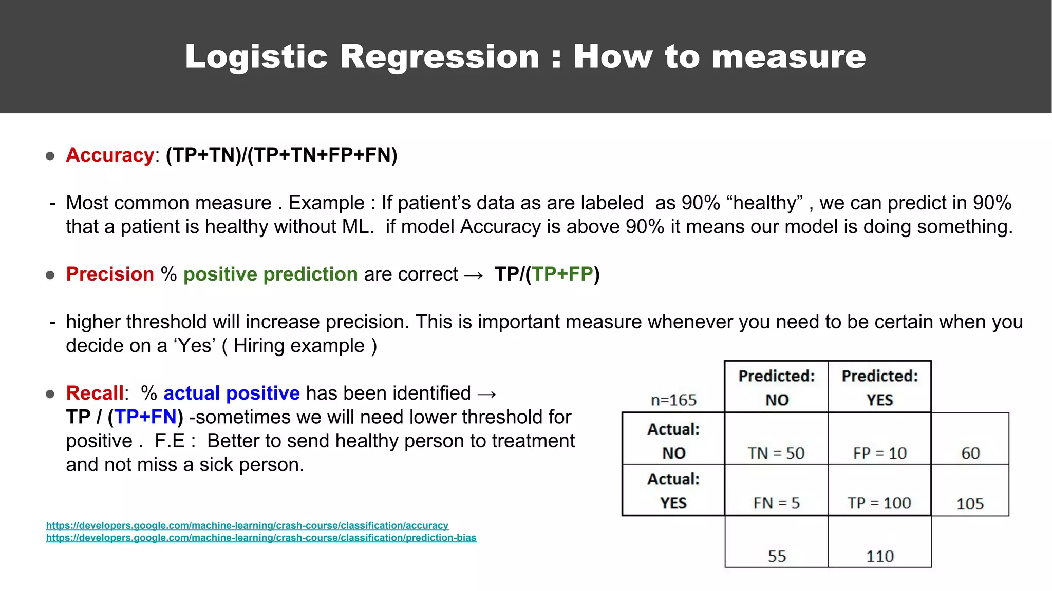 ● Accuracy: (TP+TN)/(TP+TN+FP+FN)
- Most common measure . Example : If patient’s data as are labeled as 90% “healthy” , we can predict in 90%
that a patient is healthy without ML. if model Accuracy is above 90% it means our model is doing something.
● Precision % positive prediction are correct → TP/(TP+FP)
- higher threshold will increase precision. This is important measure whenever you need to be certain when you
decide on a ‘Yes’ ( Hiring example )
● Recall: % actual positive has been identified →
TP / (TP+FN) -sometimes we will need lower threshold for
positive . F.E : Better to send healthy person to treatment
and not miss a sick person.
https://developers.google.com/machine-learning/crash-course/classification/accuracy
https://developers.google.com/machine-learning/crash-course/classification/prediction-bias
Logistic Regression : How to measure
 
