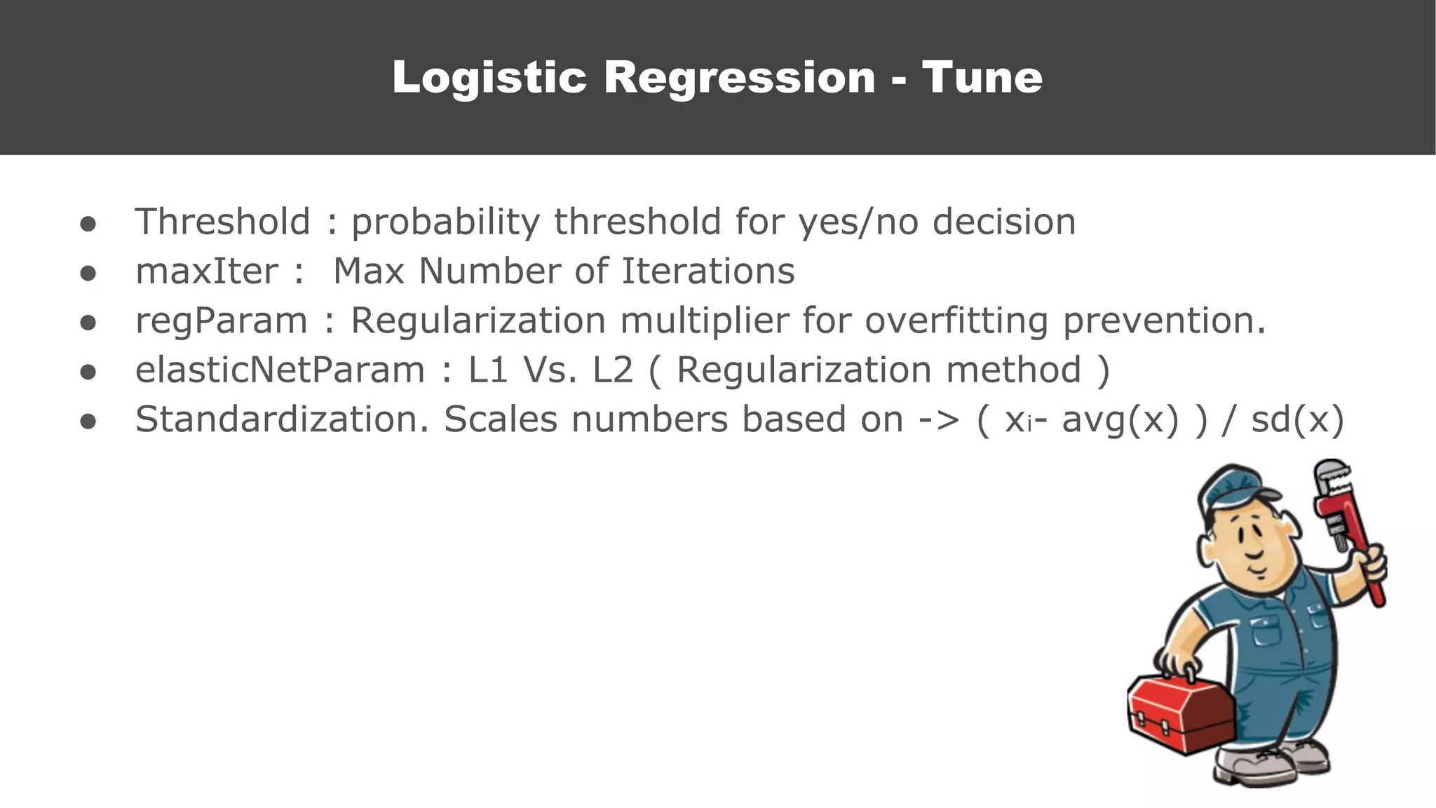 ● Threshold : probability threshold for yes/no decision
● maxIter : Max Number of Iterations
● regParam : Regularization multiplier for overfitting prevention.
● elasticNetParam : L1 Vs. L2 ( Regularization method )
● Standardization. Scales numbers based on -> ( xi- avg(x) ) / sd(x)
Logistic Regression
Logistic Regression - Tune
 