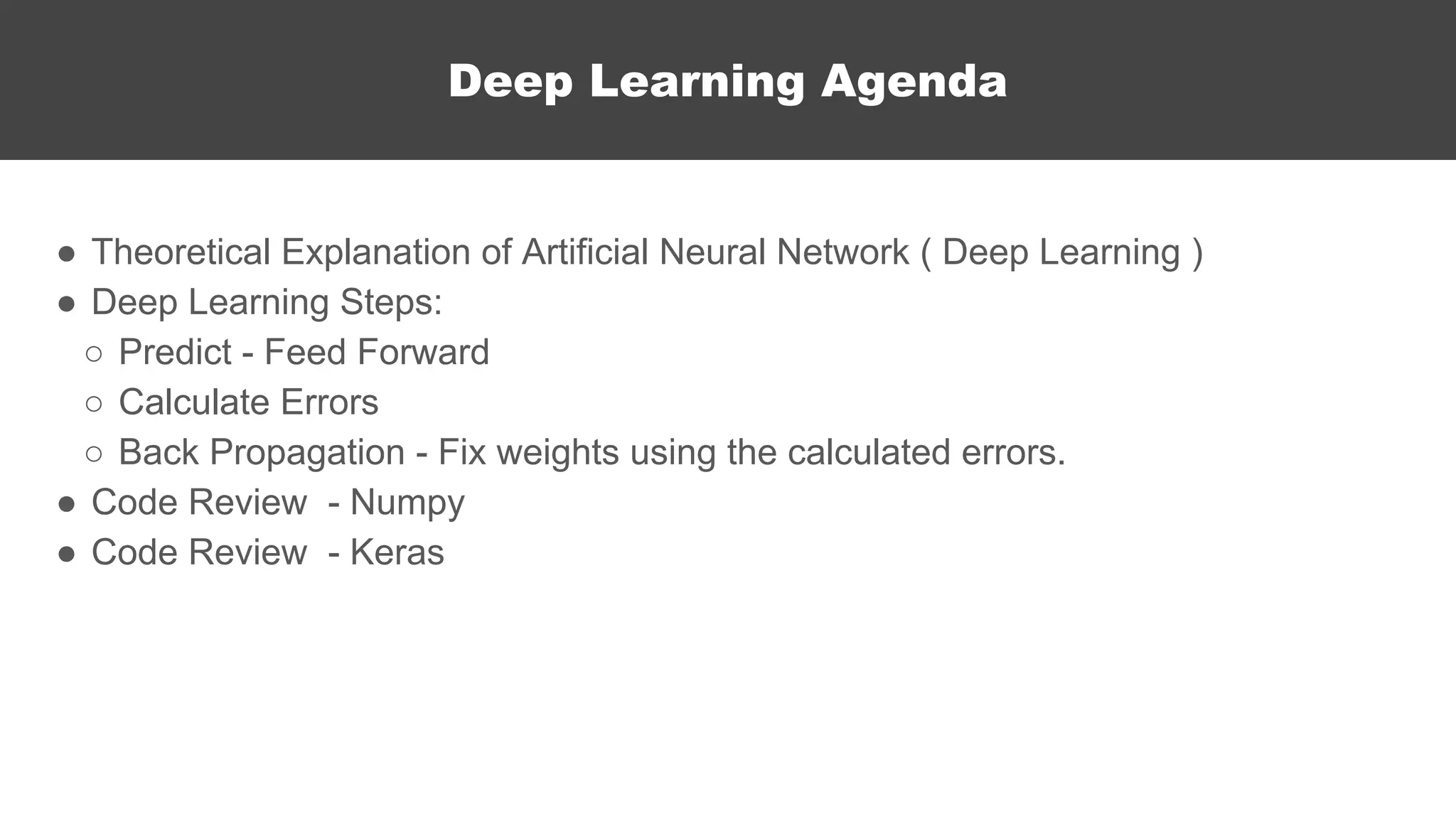 Deep Learning Agenda
● Theoretical Explanation of Artificial Neural Network ( Deep Learning )
● Deep Learning Steps:
○ Predict - Feed Forward
○ Calculate Errors
○ Back Propagation - Fix weights using the calculated errors.
● Code Review - Numpy
● Code Review - Keras
 