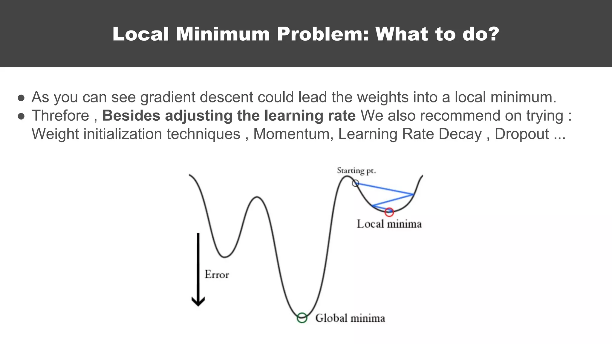 ● As you can see gradient descent could lead the weights into a local minimum.
● Threfore , Besides adjusting the learning rate We also recommend on trying :
Weight initialization techniques , Momentum, Learning Rate Decay , Dropout ...
Local Minimum Problem: What to do?
 