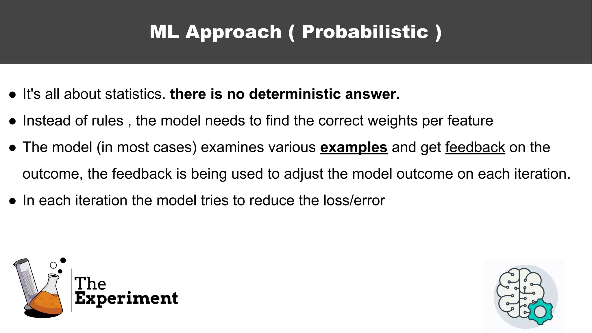 ● It's all about statistics. there is no deterministic answer.
● Instead of rules , the model needs to find the correct weights per feature
● The model (in most cases) examines various examples and get feedback on the
outcome, the feedback is being used to adjust the model outcome on each iteration.
● In each iteration the model tries to reduce the loss/error
ML Approach ( Probabilistic )
 