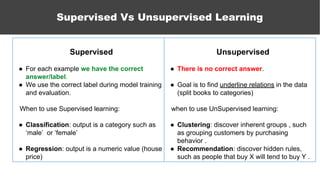 Supervised Vs Unsupervised Learning
Unsupervised
● There is no correct answer.
● Goal is to find underline relations in the data
(split books to categories)
when to use UnSupervised learning:
● Clustering: discover inherent groups , such
as grouping customers by purchasing
behavior .
● Recommendation: discover hidden rules,
such as people that buy X will tend to buy Y .
Supervised
● For each example we have the correct
answer/label.
● We use the correct label during model training
and evaluation.
When to use Supervised learning:
● Classification: output is a category such as
‘male’ or ‘female’
● Regression: output is a numeric value (house
price)
 