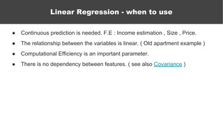 ● Continuous prediction is needed. F.E : Income estimation , Size , Price.
● The relationship between the variables is linear. ( Old apartment example )
● Computational Efficiency is an important parameter.
● There is no dependency between features. ( see also Covariance )
Linear Regression - when to use
 