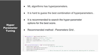 Hyper
Parameter
Tuning
● ML algorithms has hyperparameters.
● It is hard to guess the best combination of hyperparameters .
● It is recommended to search the hyper-parameter
options for the best score.
● Recommended method : Parameters Grid .
 