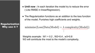 ● Until now : In each iteration the model try to reduce the error
( Like RMSE in linearRegression).
● The Regularization functions as an addition to the loss function
of the model, Punishes high coefficients and weights.
Regularization
Why use it ?
Weights example : W1 = 0.2 , W2=0.4 , w3=0.8
W3 will contribute the most to the model’s complexity.
 