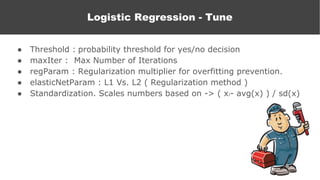 ● Threshold : probability threshold for yes/no decision
● maxIter : Max Number of Iterations
● regParam : Regularization multiplier for overfitting prevention.
● elasticNetParam : L1 Vs. L2 ( Regularization method )
● Standardization. Scales numbers based on -> ( xi- avg(x) ) / sd(x)
Logistic Regression
Logistic Regression - Tune
 