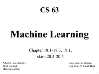 1
Machine Learning
Chapter 18.1-18.3, 19.1,
skim 20.4-20.5
CS 63
Adapted from slides by
Tim Finin and
Marie desJardins.
Some material adopted
from notes by Chuck Dyer
 