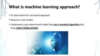 What is machine learning approach?
• An alternative for rule based approach
• Based on a lot of data.
• Implements a pre-determined model that use a standard algorithm that
finds DATA CORRELATIONS.
10
 