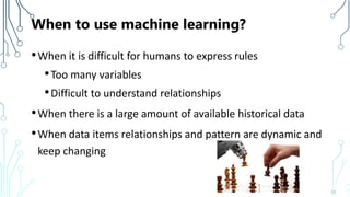 When to use machine learning?
•When it is difficult for humans to express rules
•Too many variables
•Difficult to understand relationships
•When there is a large amount of available historical data
•When data items relationships and pattern are dynamic and
keep changing
13
 