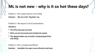 ML is not new - why is it so hot these days?
Problem 1: ML usually requires a lot of data
Solution: We are in the “big data” era.
Problem 2: ML requires a lot of computations.
Solutions:
• The CPUs have got very fast
• GPUs can be harnessed and multiply the speed.
• The cloud enables you to build a computing grid fast
and cheap.
Problem 3: ML is complex and difficult
Solution: Available free open source libraries and tools
14
 