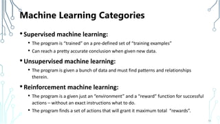 Machine Learning Categories
•Supervised machine learning:
• The program is “trained” on a pre-defined set of “training examples”
• Can reach a pretty accurate conclusion when given new data.
•Unsupervised machine learning:
• The program is given a bunch of data and must find patterns and relationships
therein.
•Reinforcement machine learning:
• The program is a given just an “environment” and a “reward” function for successful
actions – without an exact instructions what to do.
• The program finds a set of actions that will grant it maximum total “rewards”.
19
 