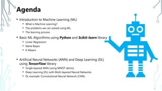 Agenda
• Introduction to Machine Learning (ML)
• What is Machine Learning?
• The problems we can solved using ML.
• The learning process
• Basic ML Algorithms using Python and Scikit-learn library
• Linear Regression
• Naïve Bayes
• K-Means
• Artificial Neural Networks (ANN) and Deep Learning (DL)
using TensorFlow library
• Single layered ANN (using MNIST demo).
• Deep Learning (DL) with Multi-layered Neural Networks
• DL example: Convolutional Neural Network (CNN).
2
 