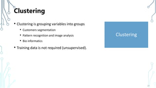 Clustering
• Clustering is grouping variables into groups
• Customers segmentation
• Pattern recognition and image analysis
• Bio informatics
• Training data is not required (unsupervised).
23
Clustering
 