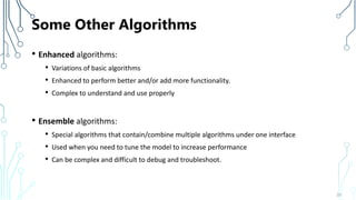 Some Other Algorithms
• Enhanced algorithms:
• Variations of basic algorithms
• Enhanced to perform better and/or add more functionality.
• Complex to understand and use properly
• Ensemble algorithms:
• Special algorithms that contain/combine multiple algorithms under one interface
• Used when you need to tune the model to increase performance
• Can be complex and difficult to debug and troubleshoot.
33
 