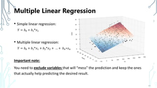 Multiple Linear Regression
• Simple linear regression:
𝑌 = 𝑏0 + 𝑏1*𝑥1
• Multiple linear regression:
𝑌 = 𝑏0 + 𝑏1*𝑥1 + 𝑏2*𝑥2 + … + 𝑏 𝑛∗𝑥 𝑛
Important note:
You need to exclude variables that will “mess” the prediction and keep the ones
that actually help predicting the desired result.
43
 