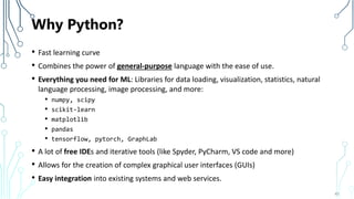 Why Python?
• Fast learning curve
• Combines the power of general-purpose language with the ease of use.
• Everything you need for ML: Libraries for data loading, visualization, statistics, natural
language processing, image processing, and more:
• numpy, scipy
• scikit-learn
• matplotlib
• pandas
• tensorflow, pytorch, GraphLab
• A lot of free IDEs and iterative tools (like Spyder, PyCharm, VS code and more)
• Allows for the creation of complex graphical user interfaces (GUIs)
• Easy integration into existing systems and web services.
45
 
