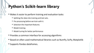Python’s Scikit-learn library
• Makes it easier to perform training and evaluation tasks:
• Splitting the data into training and test sets.
• Pre processing before we train with it.
• Selection the important features.
• Model training
• Model tuning for better performance
• Provides a common interface for accessing algorithms
• Based on often used mathematical libraries such as NumPy, SciPy, Matplotlib
• Supports Pandas dataframes.
47
 