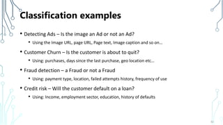 Classification examples
• Detecting Ads – Is the image an Ad or not an Ad?
• Using the Image URL, page URL, Page text, Image caption and so on…
• Customer Churn – Is the customer is about to quit?
• Using: purchases, days since the last purchase, geo location etc…
• Fraud detection – a Fraud or not a Fraud
• Using: payment type, location, failed attempts history, frequency of use
• Credit risk – Will the customer default on a loan?
• Using: Income, employment sector, education, history of defaults
52
 