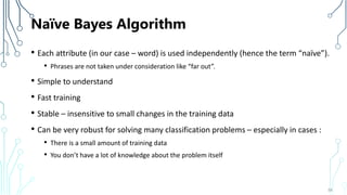 Naïve Bayes Algorithm
• Each attribute (in our case – word) is used independently (hence the term “naïve”).
• Phrases are not taken under consideration like “far out”.
• Simple to understand
• Fast training
• Stable – insensitive to small changes in the training data
• Can be very robust for solving many classification problems – especially in cases :
• There is a small amount of training data
• You don’t have a lot of knowledge about the problem itself
58
 