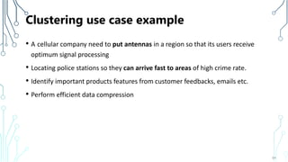 Clustering use case example
• A cellular company need to put antennas in a region so that its users receive
optimum signal processing
• Locating police stations so they can arrive fast to areas of high crime rate.
• Identify important products features from customer feedbacks, emails etc.
• Perform efficient data compression
64
 