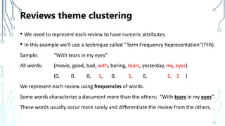 Reviews theme clustering
• We need to represent each review to have numeric attributes.
• In this example we’ll use a technique called “Term Frequency Representation”(TFR).
Sample: “With tears in my eyes”
All words: (movie, good, bad, with, boring, tears, yesterday, my, eyes)
(0, 0, 0, 1, 0, 1, 0, 1, 1 )
We represent each review using frequencies of words.
Some words characterize a document more than the others: “With tears in my eyes”.
These words usually occur more rarely and differentiate the review from the others.
65
 