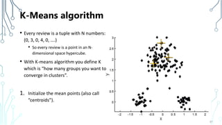 K-Means algorithm
• Every review is a tuple with N numbers:
(0, 3, 0, 4, 0, ….)
• So every review is a point in an N-
dimensional space hypercube.
• With K-means algorithm you define K
which is “how many groups you want to
converge in clusters”.
1. Initialize the mean points (also call
“centroids”).
67
 