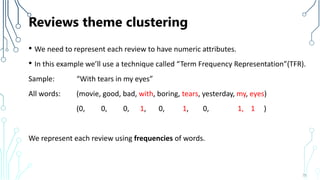 Reviews theme clustering
• We need to represent each review to have numeric attributes.
• In this example we’ll use a technique called “Term Frequency Representation”(TFR).
Sample: “With tears in my eyes”
All words: (movie, good, bad, with, boring, tears, yesterday, my, eyes)
(0, 0, 0, 1, 0, 1, 0, 1, 1 )
We represent each review using frequencies of words.
75
 