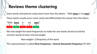 Reviews theme clustering
Some words characterize a document more than the others: “With tears in my eyes”.
These words usually occur more rarely and differentiate the review from the others.
“With tears in my eyes”.
We now weight the word frequencies to make the rare words stand out and the
common words to have minimal weight.
New weight= 1/frequency of the word
This representation is called Term Frequency – Inverse Document Frequency (TF-IDF)
76
Common Rare Common Common Rare
 