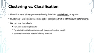 Clustering vs. Classification
• Classification – When you want classify data into pre-defined categories.
• Clustering – Grouping data into a set of categories that is NOT known before hand.
• We can mix them both:
• Start with clustering the data
• Then train the data to recognize each cluster and create a model.
• Use the classification model to classify new data.
78
 