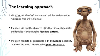 The learning approach
• We show the alien 500 humans and tell them who are the
males and who are the female
• The alien will find the characteristics that differentiate males
and females – by identifying repeated patterns.
• The alien needs to be exposed to a lot of humans to identify
repeated patterns. That is how he gains EXPERIENCE.
8
 