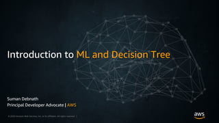 © 2018, Amazon Web Services, Inc. or its Affiliates. All rights reserved. Amazon Confidential and Trademark© 2020 Amazon Web Services, Inc. or its affiliates. All rights reserved |
Introduction to ML and Decision Tree
Suman Debnath
Principal Developer Advocate | AWS
 