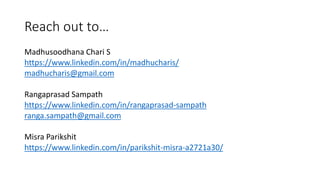 Reach out to…
Madhusoodhana Chari S
https://www.linkedin.com/in/madhucharis/
madhucharis@gmail.com
Rangaprasad Sampath
https://www.linkedin.com/in/rangaprasad-sampath
ranga.sampath@gmail.com
Misra Parikshit
https://www.linkedin.com/in/parikshit-misra-a2721a30/
 