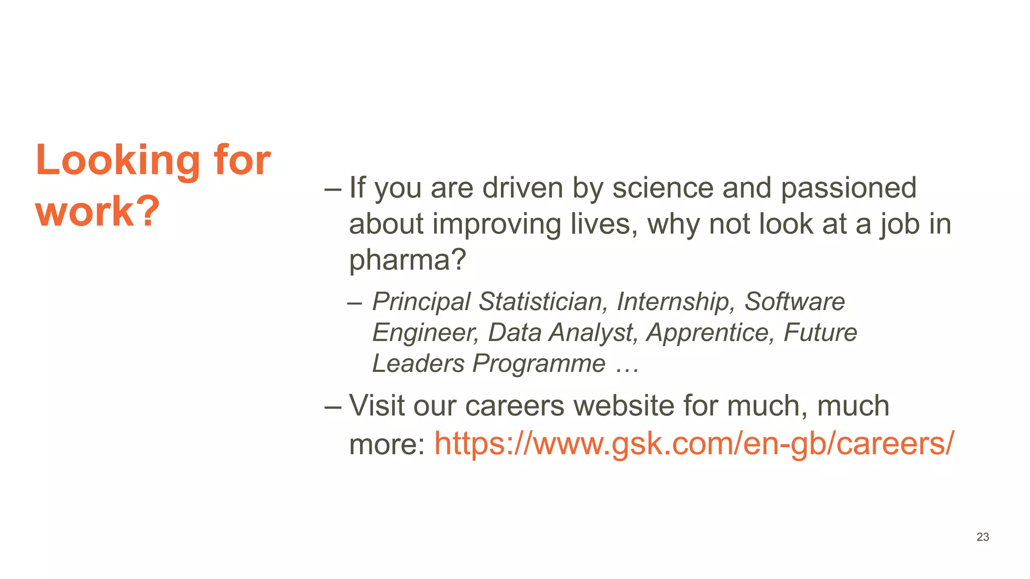 Looking for
work?
– If you are driven by science and passioned
about improving lives, why not look at a job in
pharma?
– Principal Statistician, Internship, Software
Engineer, Data Analyst, Apprentice, Future
Leaders Programme …
– Visit our careers website for much, much
more: https://www.gsk.com/en-gb/careers/
23
 