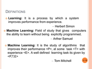DEFINITIONS
 Learning: It is a process by which a system
improves performance from experience.
– Herbert Simon
5 / 19
 Machine Learning: Field of study that gives computers
the ability to learn without being explicitly programmed.
– Arther Samuel
 Machine Learning: It is the study of algorithms that
improves their performance <P>, at some task <T> with
experience <E>. A well defined learning task its given by
<P,T,E>
– Tom Mitchell
 