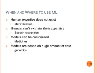 WHEN AND WHERE TO USE ML
1. Human expertise does not exist
Mars’ mission
2 . Human can’t explain their expertise
Speech recognition
3. Models can be customized
Medicines
4. Models are based on huge amount of data
genomics
7 / 19
 