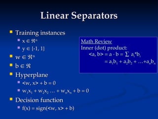 Linear Separators
Linear Separators
 Training instances
Training instances
 x
x 
 
n
n
 y
y 
 {-1, 1}
{-1, 1}
 w
w 
 
n
n
 b
b 
 

 Hyperplane
Hyperplane
 <w, x> + b = 0
<w, x> + b = 0
 w
w1
1x
x1
1 + w
+ w2
2x
x2
2 … + w
… + wn
nx
xn
n + b = 0
+ b = 0
 Decision function
Decision function
 f(x) = sign(<w, x> + b)
f(x) = sign(<w, x> + b)
Math Review
Math Review
Inner (dot) product:
Inner (dot) product:
<a, b> = a · b = ∑ a
<a, b> = a · b = ∑ ai
i*b
*bi
i
= a
= a1
1b
b1
1 + a
+ a2
2b
b2
2 + …+a
+ …+an
nb
bn
n
 