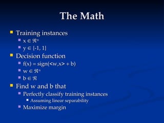 The Math
The Math
 Training instances
Training instances
 x
x 
 
n
n
 y
y 
 {-1, 1}
{-1, 1}
 Decision function
Decision function
 f(x) = sign(<w,x> + b)
f(x) = sign(<w,x> + b)
 w
w 
 
n
n
 b
b 
 

 Find w and b that
Find w and b that
 Perfectly classify training instances
Perfectly classify training instances
 Assuming linear separability
Assuming linear separability
 Maximize margin
Maximize margin
 