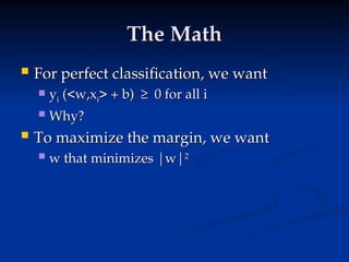 The Math
The Math
 For perfect classification, we want
For perfect classification, we want
 y
yi
i (<w,x
(<w,xi
i> + b) ≥ 0 for all i
> + b) ≥ 0 for all i
 Why?
Why?
 To maximize the margin, we want
To maximize the margin, we want
 w that minimizes |w|
w that minimizes |w|2
2
 