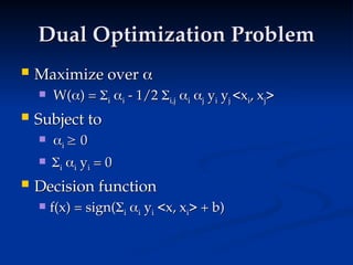 Dual Optimization Problem
Dual Optimization Problem
 Maximize over
Maximize over 

 W(
W(
) =
) = 
i
i 
i
i - 1/2
- 1/2 
i,j
i,j 
i
i 
j
j y
yi
i y
yj
j <x
<xi
i, x
, xj
j>
>
 Subject to
Subject to
 
i
i 
 0
0
 
i
i 
i
i y
yi
i = 0
= 0
 Decision function
Decision function
 f(x) = sign(
f(x) = sign(
i
i 
i
i y
yi
i <x, x
<x, xi
i> + b)
> + b)
 