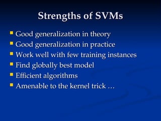 Strengths of SVMs
Strengths of SVMs
 Good generalization in theory
Good generalization in theory
 Good generalization in practice
Good generalization in practice
 Work well with few training instances
Work well with few training instances
 Find globally best model
Find globally best model
 Efficient algorithms
Efficient algorithms
 Amenable to the kernel trick …
Amenable to the kernel trick …
 
