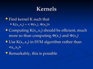 Kernels
Kernels
 Find kernel K such that
Find kernel K such that
 K(x
K(x1
1,x
,x2
2) = <
) = < 
(x
(x1
1),
), 
(x
(x2
2)>
)>
 Computing K(x
Computing K(x1
1,x
,x2
2) should be efficient, much
) should be efficient, much
more so than computing
more so than computing 
(x
(x1
1) and
) and 
(x
(x2
2)
)
 Use K(x
Use K(x1
1,x
,x2
2) in SVM algorithm rather than
) in SVM algorithm rather than
<x
<x1
1,x
,x2
2>
>
 Remarkably, this is possible
Remarkably, this is possible
 