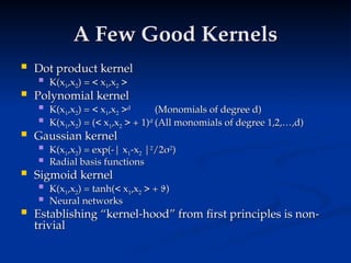 A Few Good Kernels
A Few Good Kernels
 Dot product kernel
Dot product kernel
 K(x
K(x1
1,x
,x2
2) = < x
) = < x1
1,x
,x2
2 >
>
 Polynomial kernel
Polynomial kernel
 K(x
K(x1
1,x
,x2
2) = < x
) = < x1
1,x
,x2
2 >
>d
d
(Monomials of degree d)
(Monomials of degree d)
 K(x
K(x1
1,x
,x2
2) = (< x
) = (< x1
1,x
,x2
2 > + 1)
> + 1)d
d
(All monomials of degree 1,2,…,d)
(All monomials of degree 1,2,…,d)
 Gaussian kernel
Gaussian kernel
 K(x
K(x1
1,x
,x2
2) = exp(-| x
) = exp(-| x1
1-x
-x2
2 |
|2
2
/2
/2
2
2
)
)
 Radial basis functions
Radial basis functions
 Sigmoid kernel
Sigmoid kernel
 K(x
K(x1
1,x
,x2
2) = tanh(< x
) = tanh(< x1
1,x
,x2
2 > +
> + 
)
)
 Neural networks
Neural networks
 Establishing “kernel-hood” from first principles is non-
Establishing “kernel-hood” from first principles is non-
trivial
trivial
 