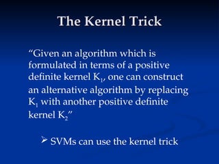 The Kernel Trick
The Kernel Trick
“Given an algorithm which is
formulated in terms of a positive
definite kernel K1, one can construct
an alternative algorithm by replacing
K1 with another positive definite
kernel K2”
 SVMs can use the kernel trick
 